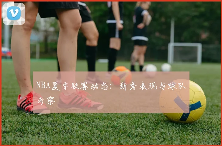NBA夏季联赛动态：新秀表现与球队考察