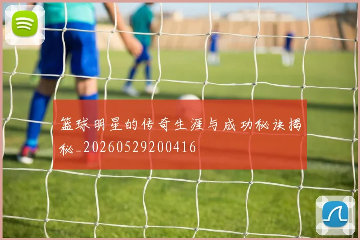 篮球明星的传奇生涯与成功秘诀揭秘_20260529200416