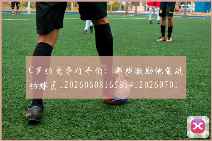 C罗的竞争对手们：那些激励他前进的球员_20260608165814_20260701213637_20260712052435