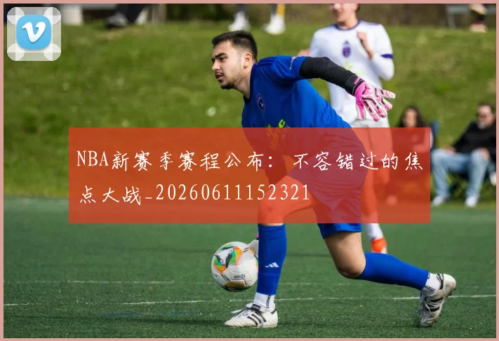 NBA新赛季赛程公布:不容错过的焦点大战_20260611152321
