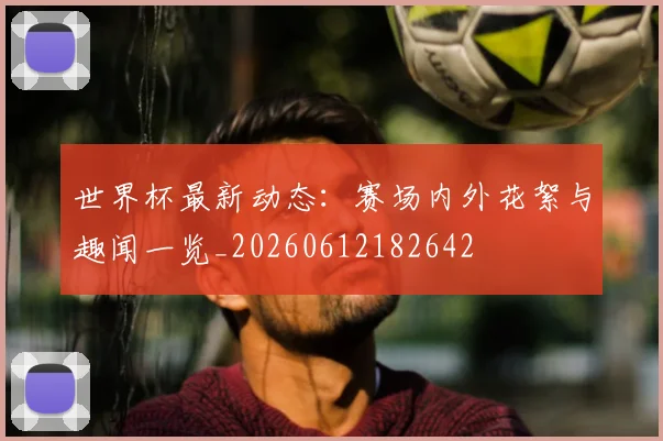 世界杯最新动态:赛场内外花絮与趣闻一览_20260612182642
