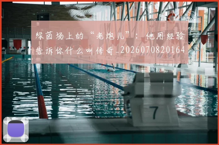 绿茵场上的“老炮儿”:他用经验告诉你什么叫传奇_20260708201645