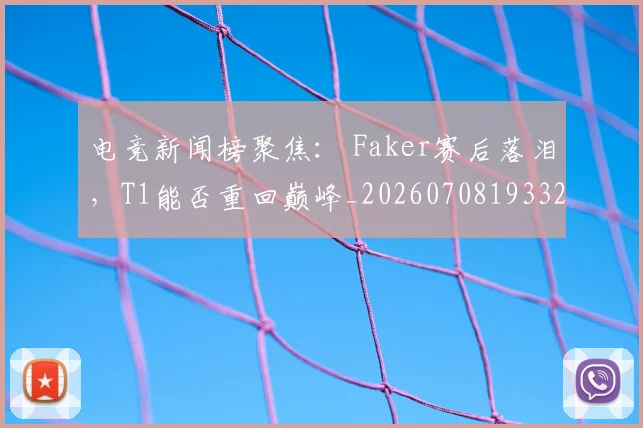电竞新闻榜聚焦: Faker赛后落泪,T1能否重回巅峰_20260708193327