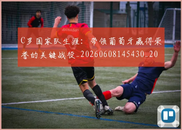 C罗国家队生涯：带领葡萄牙赢得荣誉的关键战役_20260608145430_20260701212724