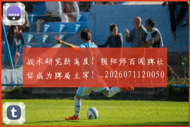 战术研究新高度！阴阳师百闻牌让你成为牌局主宰！_20260711200506