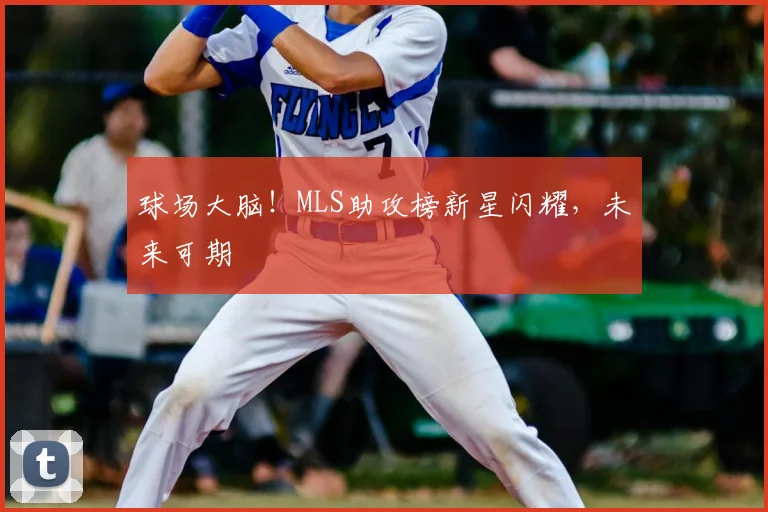 球场大脑!MLS助攻榜新星闪耀,未来可期