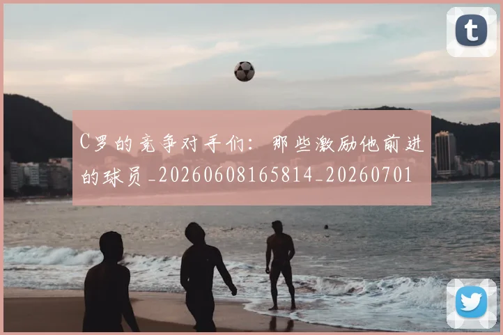 C罗的竞争对手们:那些激励他前进的球员_20260608165814_20260701213637_20260712052435