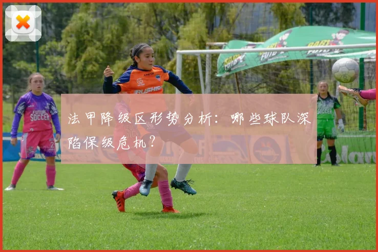 法甲降级区形势分析:哪些球队深陷保级危机?
