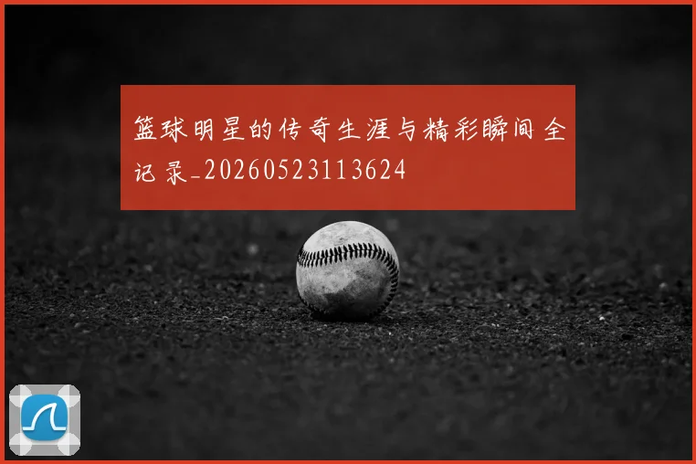 篮球明星的传奇生涯与精彩瞬间全记录_20260523113624