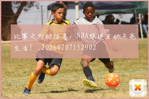 比赛之外的惊喜，NBA球迷互动点亮生活！_20260707152902