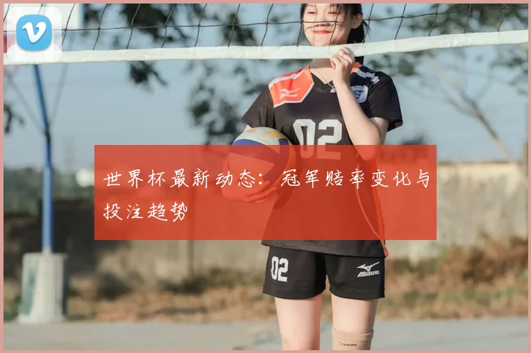 世界杯最新动态：冠军赔率变化与投注趋势