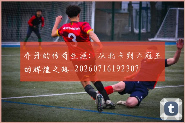 乔丹的传奇生涯：从北卡到六冠王的辉煌之路_20260716192307