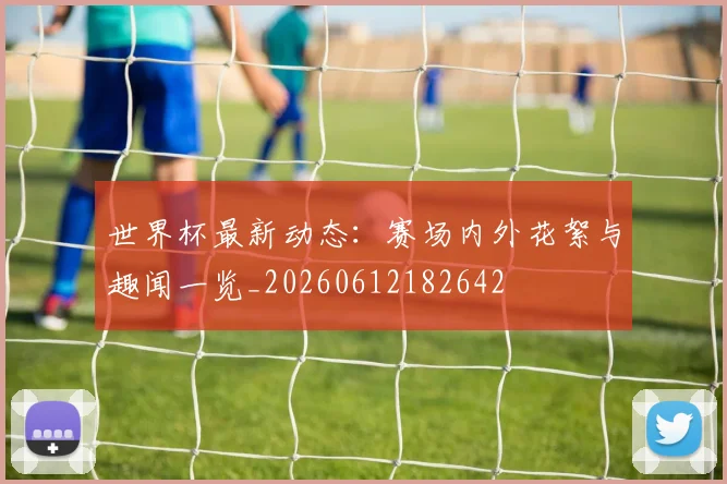 世界杯最新动态：赛场内外花絮与趣闻一览_20260612182642