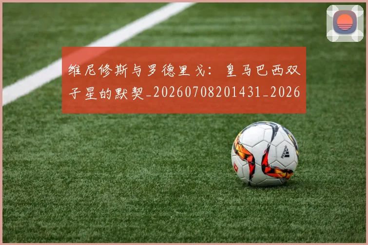 维尼修斯与罗德里戈：皇马巴西双子星的默契_20260708201431_20260803143001