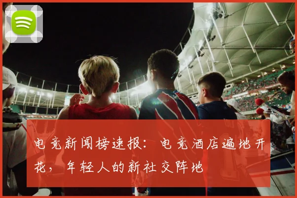 电竞新闻榜速报:电竞酒店遍地开花,年轻人的新社交阵地