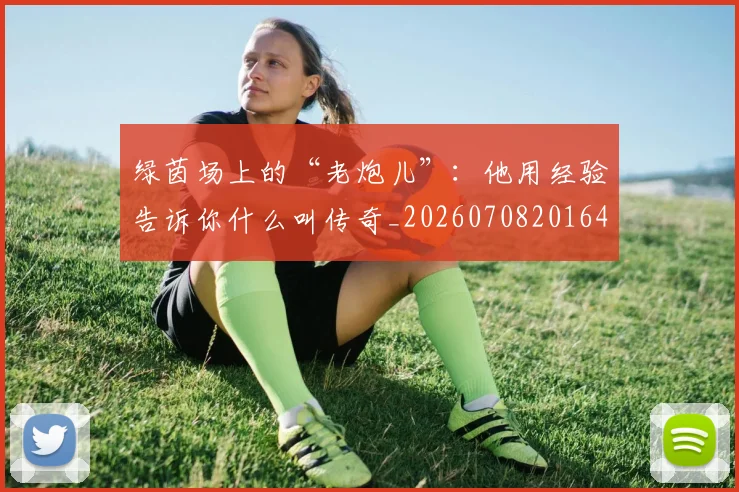 绿茵场上的“老炮儿”:他用经验告诉你什么叫传奇_20260708201645