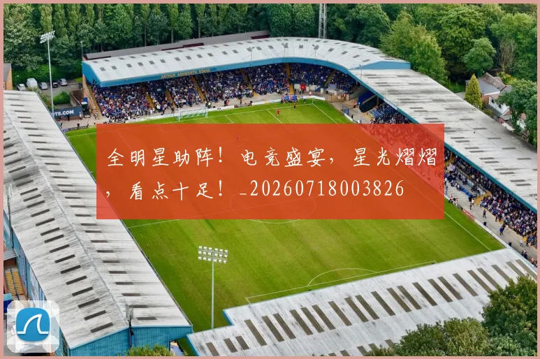 全明星助阵!电竞盛宴,星光熠熠,看点十足!_20260718003826