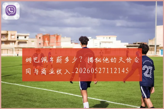 姆巴佩年薪多少?揭秘他的天价合同与商业收入_20260527112145