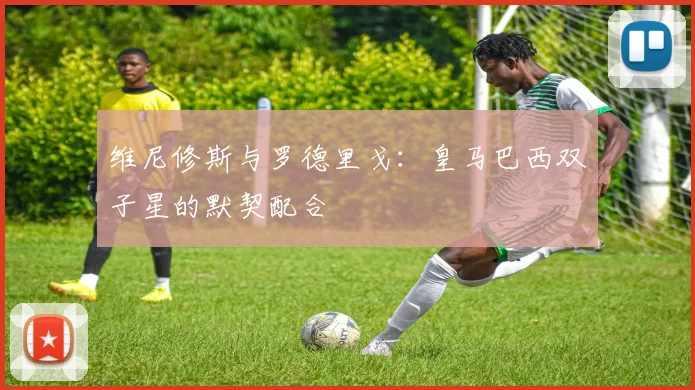 维尼修斯与罗德里戈:皇马巴西双子星的默契配合