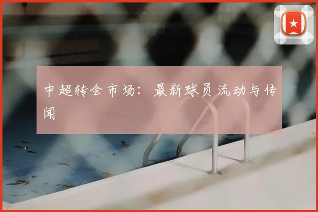 中超转会市场：最新球员流动与传闻
