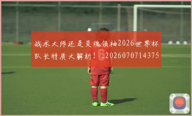 战术大师还是灵魂领袖2026世界杯队长特质大解析!_20260707143757_20260723181718