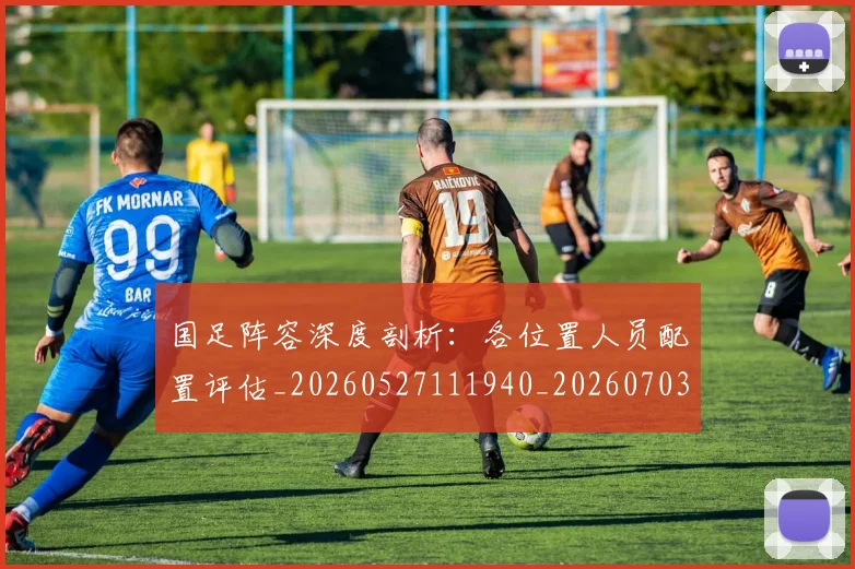 国足阵容深度剖析：各位置人员配置评估_20260527111940_20260703224526_20260719165525