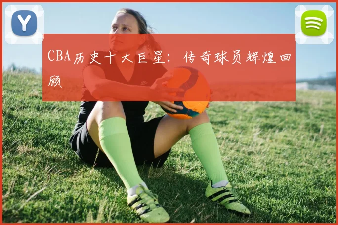 CBA历史十大巨星:传奇球员辉煌回顾