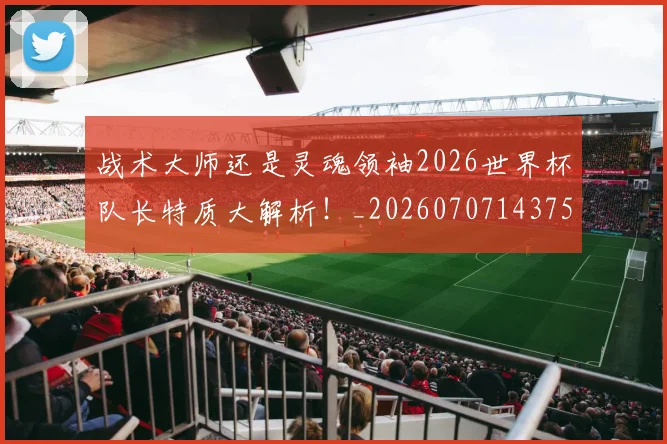 战术大师还是灵魂领袖2026世界杯队长特质大解析!_20260707143757_20260723181718