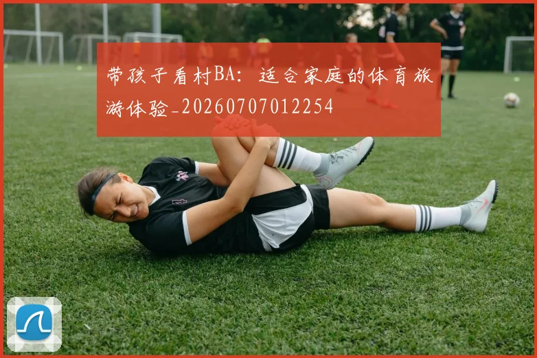 带孩子看村BA:适合家庭的体育旅游体验_20260707012254