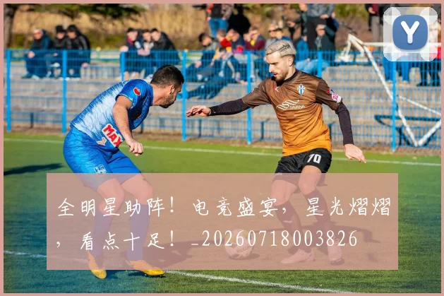 全明星助阵！电竞盛宴，星光熠熠，看点十足！_20260718003826