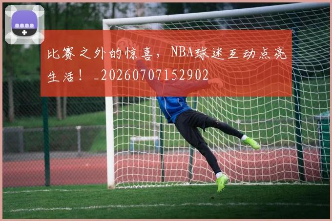 比赛之外的惊喜，NBA球迷互动点亮生活！_20260707152902