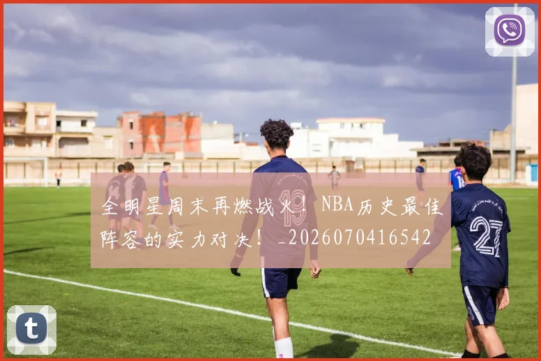 全明星周末再燃战火！NBA历史最佳阵容的实力对决！_20260704165420